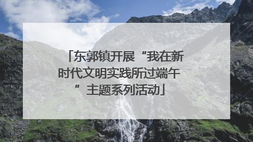 东郭镇开展“我在新时代文明实践所过端午”主题系列活动