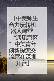 中美师生合力玩转机器人课堂 “遇见湾区”中美青年创新探索交流营在深圳开营