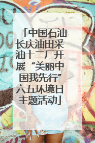中国石油长庆油田采油十二厂开展“美丽中国我先行”六五环境日主题活动