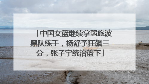 中国女篮继续拿弱旅波黑队练手，杨舒予狂飙三分，张子宇统治篮下
