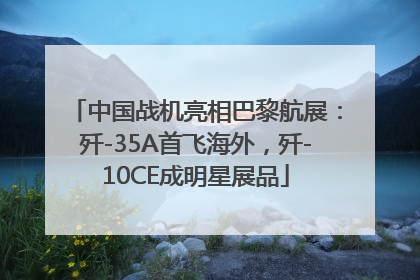 中国战机亮相巴黎航展：歼-35A首飞海外，歼-10CE成明星展品