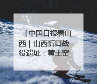 中国日报看山西｜山西忻口战役遗址：黄土窑洞见证全民抗战记忆