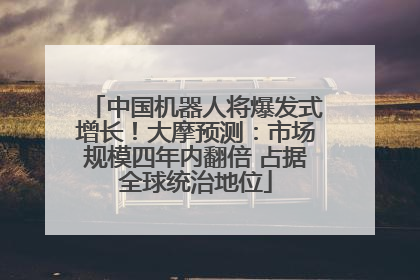 中国机器人将爆发式增长！大摩预测：市场规模四年内翻倍 占据全球统治地位