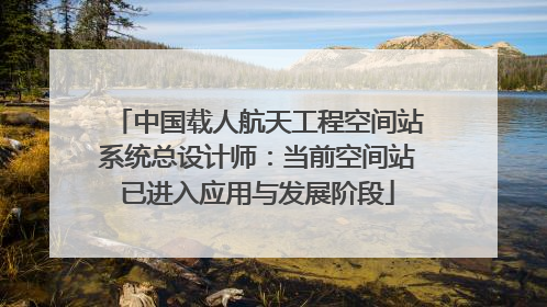 中国载人航天工程空间站系统总设计师：当前空间站已进入应用与发展阶段