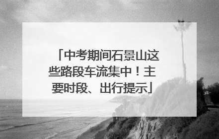 中考期间石景山这些路段车流集中！主要时段、出行提示