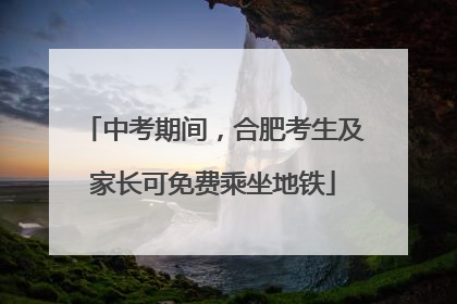 中考期间，合肥考生及家长可免费乘坐地铁