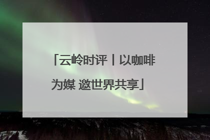 云岭时评丨以咖啡为媒 邀世界共享