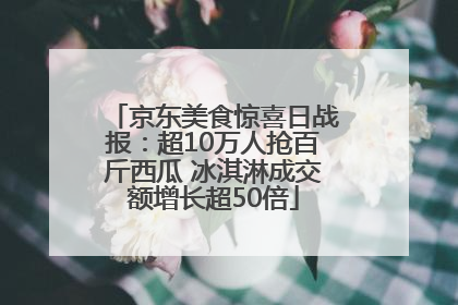 京东美食惊喜日战报：超10万人抢百斤西瓜 冰淇淋成交额增长超50倍