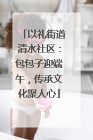 以礼街道清水社区：包包子迎端午，传承文化聚人心
