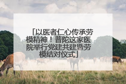 以医者仁心传承劳模精神！普陀这家医院举行党建共建暨劳模结对仪式