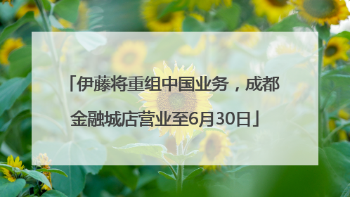 伊藤将重组中国业务，成都金融城店营业至6月30日