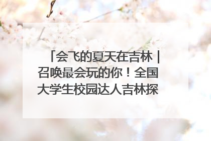 会飞的夏天在吉林｜召唤最会玩的你！全国大学生校园达人吉林探线活动招募中