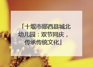 十堰市郧西县城北幼儿园：双节同庆，传承传统文化