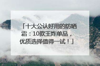 十大公认好用的防晒霜：10款王炸单品，优质选择值得一试！