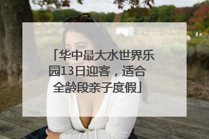 华中最大水世界乐园13日迎客，适合全龄段亲子度假