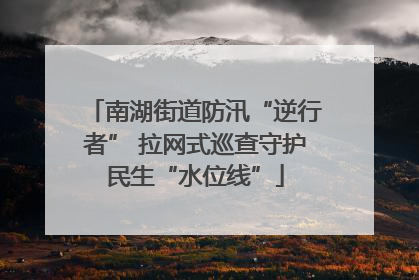 南湖街道防汛“逆行者” 拉网式巡查守护民生“水位线”