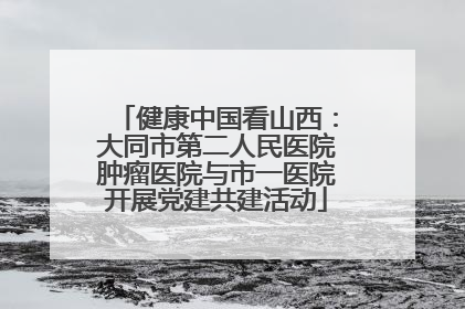健康中国看山西：大同市第二人民医院肿瘤医院与市一医院开展党建共建活动