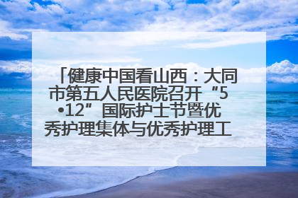 健康中国看山西：大同市第五人民医院召开“5•12”国际护士节暨优秀护理集体与优秀护理工作者表彰大会