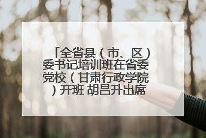 全省县（市、区）委书记培训班在省委党校（甘肃行政学院）开班 胡昌升出席开班式并讲话
