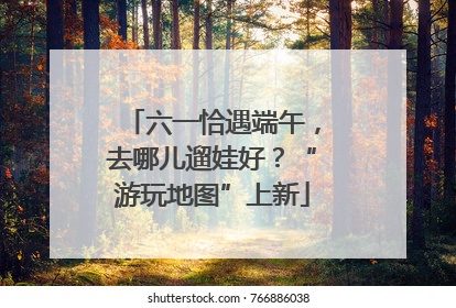 六一恰遇端午，去哪儿遛娃好？“游玩地图”上新
