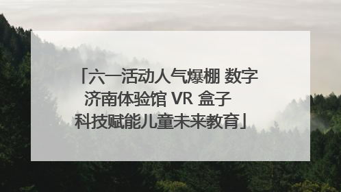 六一活动人气爆棚 数字济南体验馆 VR 盒子 科技赋能儿童未来教育