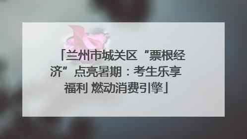 兰州市城关区“票根经济”点亮暑期：考生乐享福利 燃动消费引擎