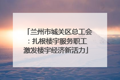 兰州市城关区总工会：扎根楼宇服务职工 激发楼宇经济新活力