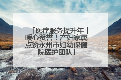 医疗服务提升年丨暖心赞誉！产妇家属点赞永州市妇幼保健院医护团队