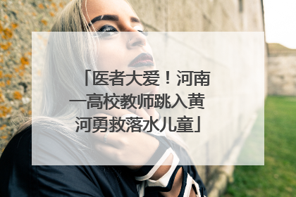 医者大爱！河南一高校教师跳入黄河勇救落水儿童
