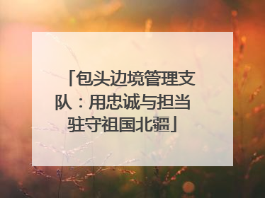 包头边境管理支队：用忠诚与担当驻守祖国北疆