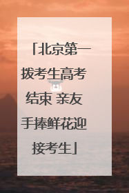 北京第一拨考生高考结束 亲友手捧鲜花迎接考生