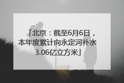 北京：截至6月6日，本年度累计向永定河补水3.06亿立方米