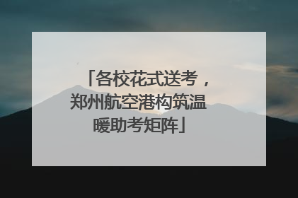 各校花式送考，郑州航空港构筑温暖助考矩阵