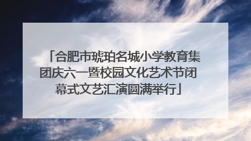 合肥市琥珀名城小学教育集团庆六一暨校园文化艺术节闭幕式文艺汇演圆满举行