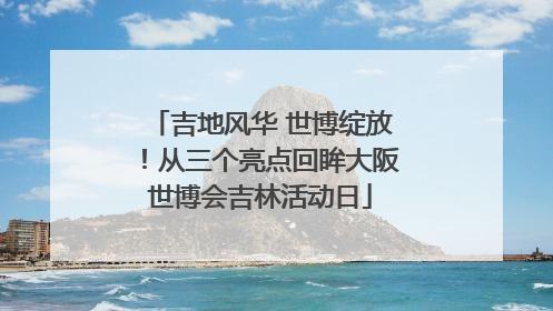 吉地风华 世博绽放！从三个亮点回眸大阪世博会吉林活动日
