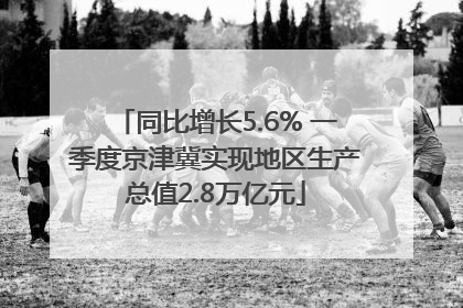 同比增长5.6% 一季度京津冀实现地区生产总值2.8万亿元