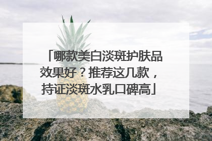 哪款美白淡斑护肤品效果好？推荐这几款，持证淡斑水乳口碑高