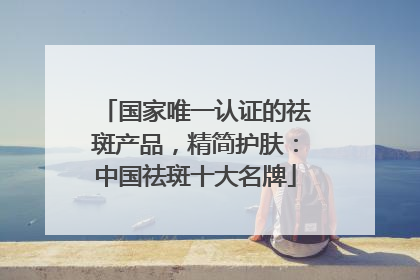 国家唯一认证的祛斑产品，精简护肤：中国祛斑十大名牌