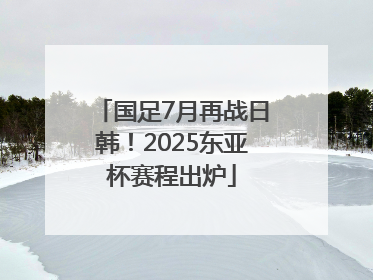 国足7月再战日韩！2025东亚杯赛程出炉