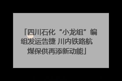 四川石化“小龙组”编组发运告捷 川内铁路航煤保供再添新动能