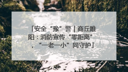 安全“豫”警｜商丘睢阳：消防宣传“零距离”，“一老一小”同守护