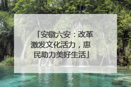 安徽六安：改革激发文化活力，惠民助力美好生活