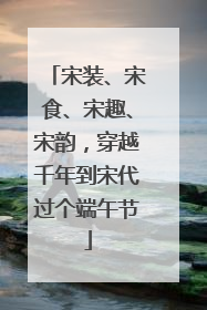 宋装、宋食、宋趣、宋韵，穿越千年到宋代过个端午节