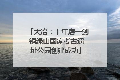 大冶：十年磨一剑 铜绿山国家考古遗址公园创建成功