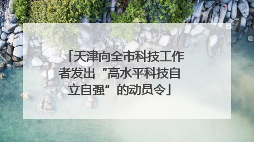 天津向全市科技工作者发出“高水平科技自立自强”的动员令