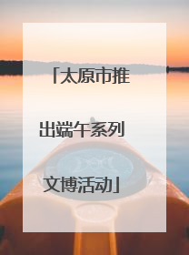 太原市推出端午系列文博活动