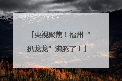 央视聚焦！福州“扒龙龙”沸腾了！