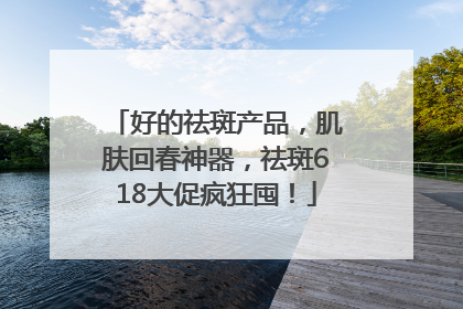 好的祛斑产品，肌肤回春神器，祛斑618大促疯狂囤！