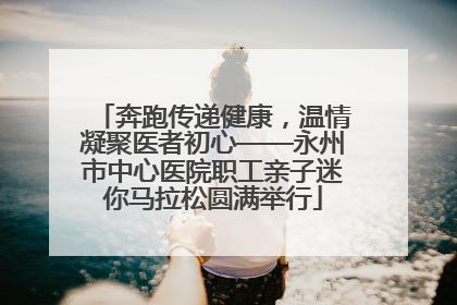奔跑传递健康，温情凝聚医者初心——永州市中心医院职工亲子迷你马拉松圆满举行