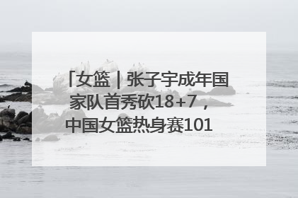 女篮｜张子宇成年国家队首秀砍18+7，中国女篮热身赛101比55大胜波黑